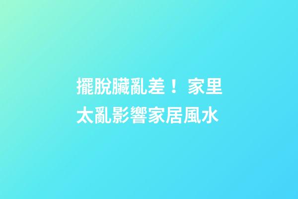 擺脫臟亂差！家里太亂影響家居風水